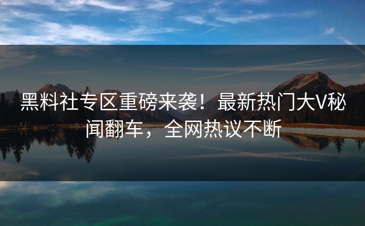 黑料社专区重磅来袭！最新热门大V秘闻翻车，全网热议不断