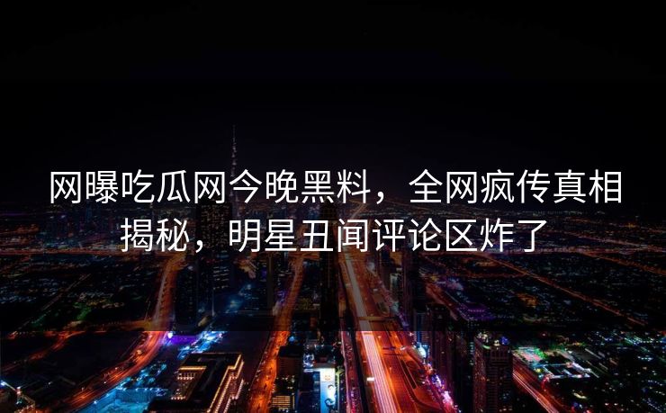 网曝吃瓜网今晚黑料，全网疯传真相揭秘，明星丑闻评论区炸了