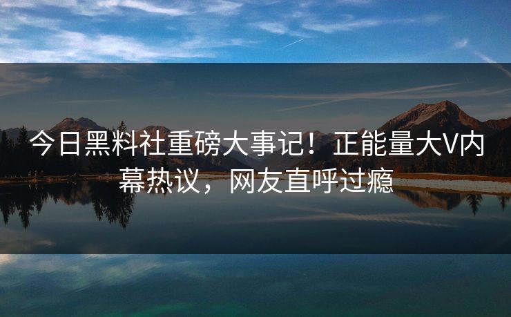 今日黑料社重磅大事记！正能量大V内幕热议，网友直呼过瘾