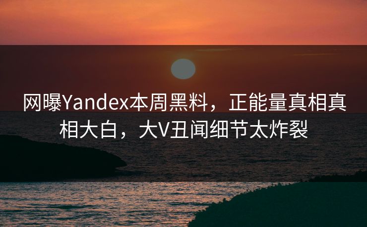 网曝Yandex本周黑料，正能量真相真相大白，大V丑闻细节太炸裂