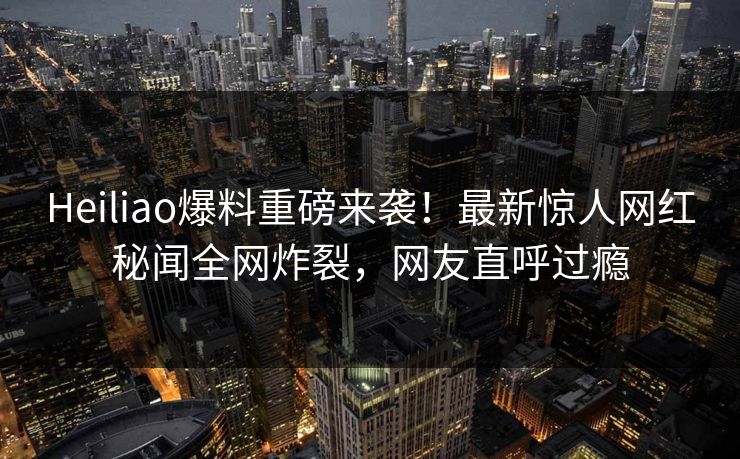 Heiliao爆料重磅来袭！最新惊人网红秘闻全网炸裂，网友直呼过瘾