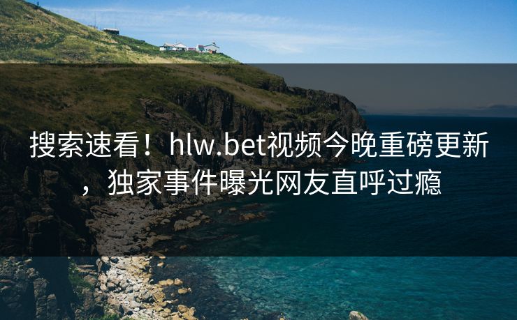搜索速看！hlw.bet视频今晚重磅更新，独家事件曝光网友直呼过瘾