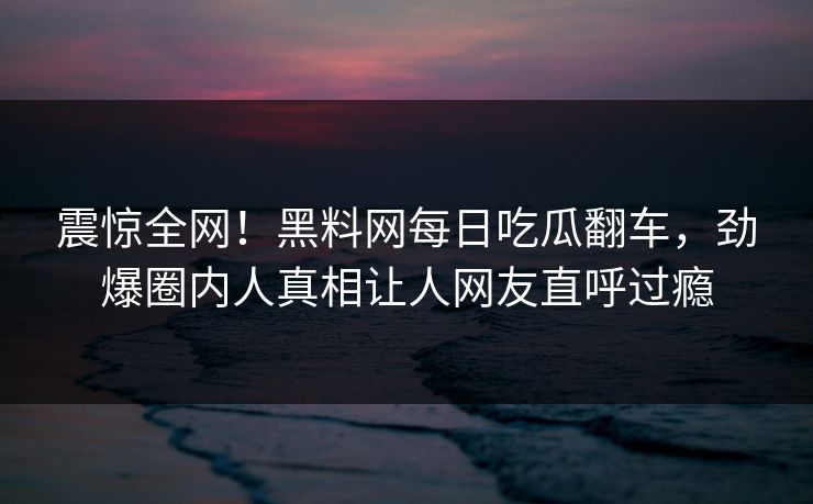 震惊全网！黑料网每日吃瓜翻车，劲爆圈内人真相让人网友直呼过瘾
