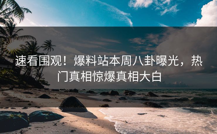 速看围观！爆料站本周八卦曝光，热门真相惊爆真相大白