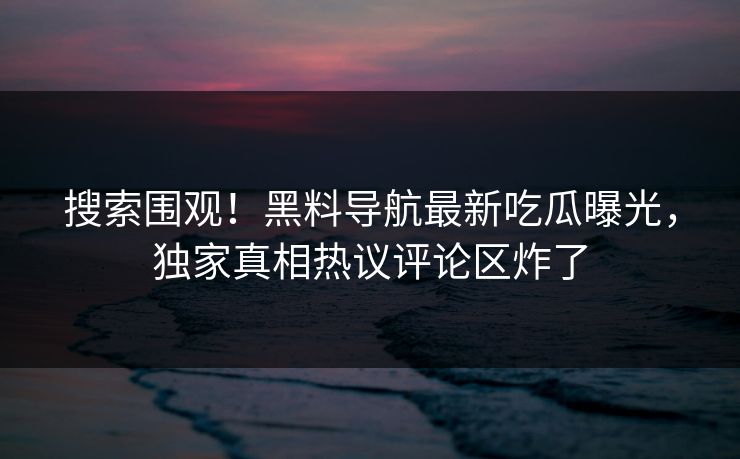 搜索围观！黑料导航最新吃瓜曝光，独家真相热议评论区炸了