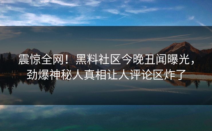 震惊全网！黑料社区今晚丑闻曝光，劲爆神秘人真相让人评论区炸了