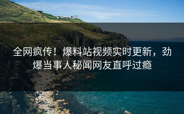 全网疯传！爆料站视频实时更新，劲爆当事人秘闻网友直呼过瘾