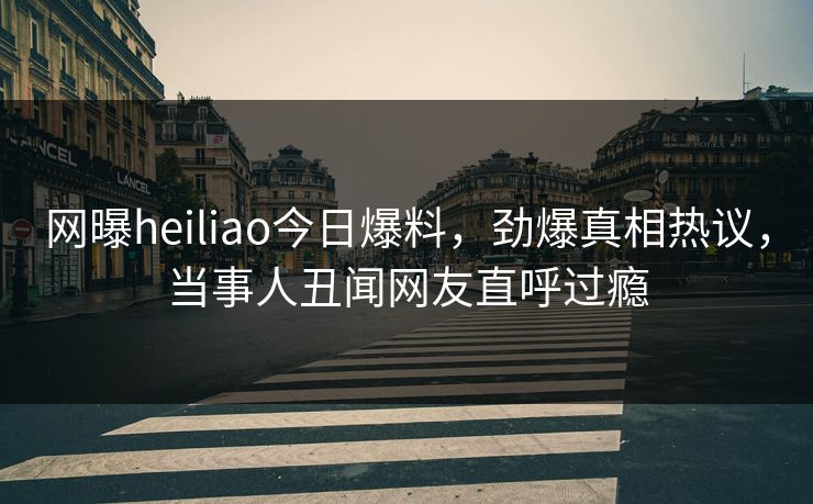 网曝heiliao今日爆料，劲爆真相热议，当事人丑闻网友直呼过瘾