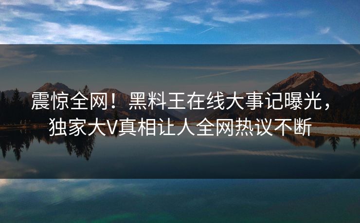 震惊全网！黑料王在线大事记曝光，独家大V真相让人全网热议不断