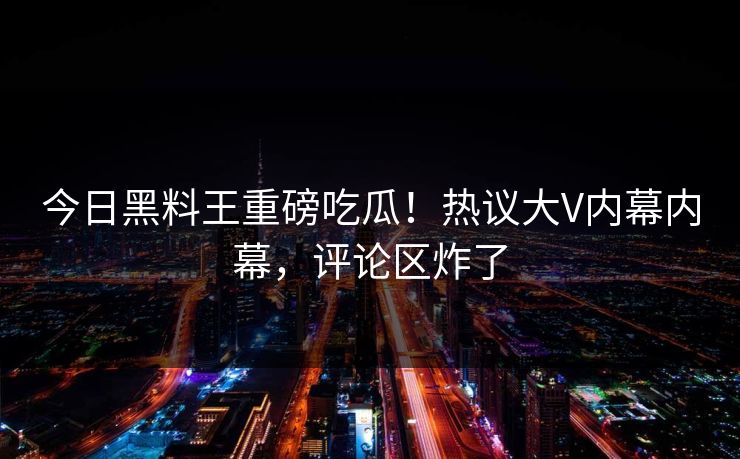 今日黑料王重磅吃瓜！热议大V内幕内幕，评论区炸了