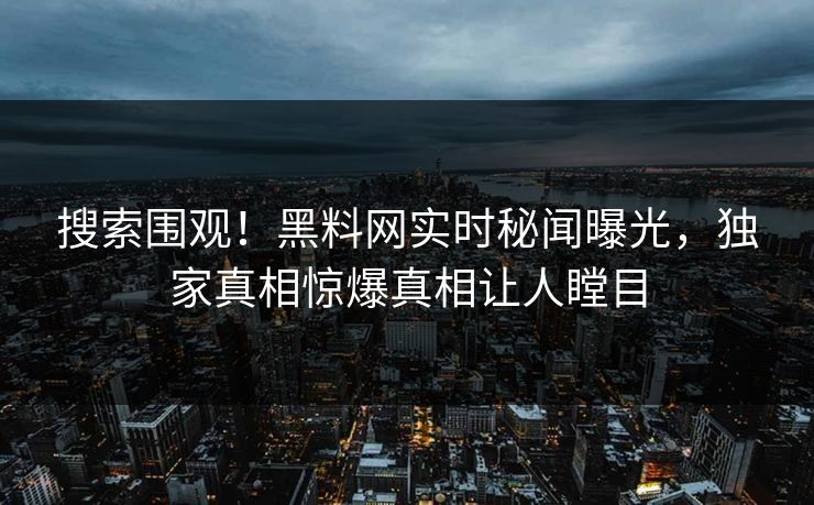 搜索围观！黑料网实时秘闻曝光，独家真相惊爆真相让人瞠目