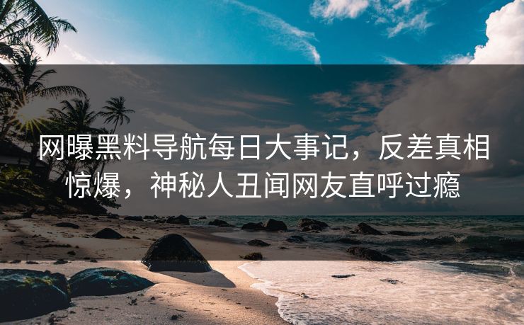 网曝黑料导航每日大事记，反差真相惊爆，神秘人丑闻网友直呼过瘾