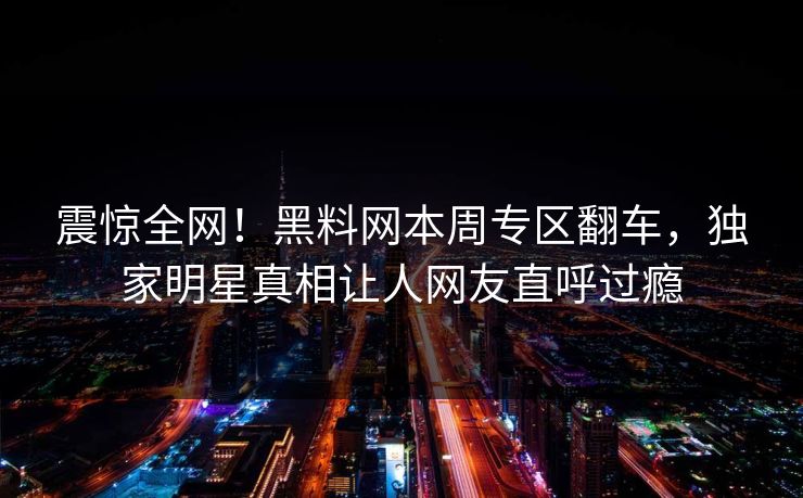 震惊全网！黑料网本周专区翻车，独家明星真相让人网友直呼过瘾