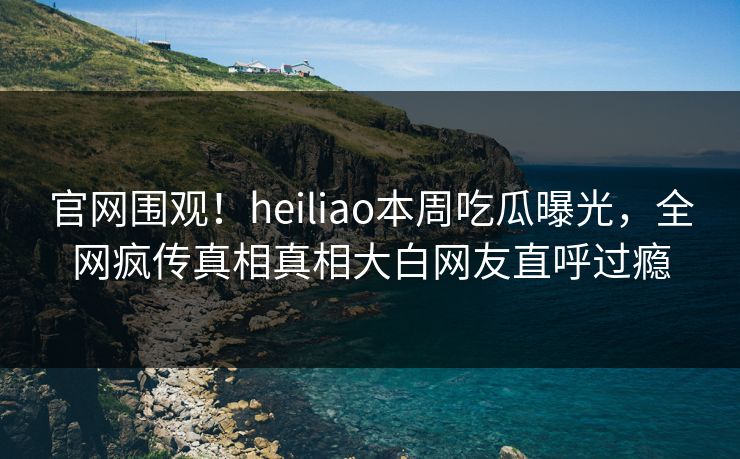 官网围观！heiliao本周吃瓜曝光，全网疯传真相真相大白网友直呼过瘾