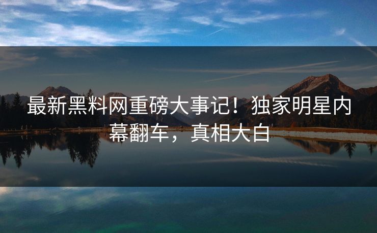 最新黑料网重磅大事记！独家明星内幕翻车，真相大白