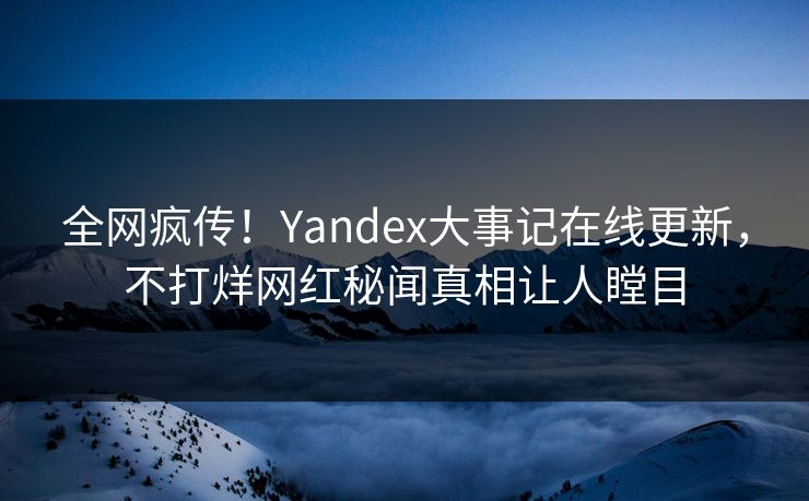 全网疯传！Yandex大事记在线更新，不打烊网红秘闻真相让人瞠目