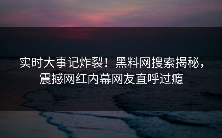实时大事记炸裂！黑料网搜索揭秘，震撼网红内幕网友直呼过瘾