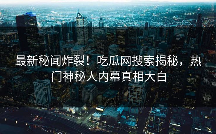 最新秘闻炸裂！吃瓜网搜索揭秘，热门神秘人内幕真相大白