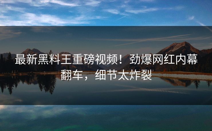最新黑料王重磅视频！劲爆网红内幕翻车，细节太炸裂