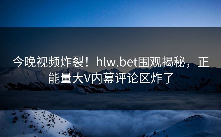 今晚视频炸裂！hlw.bet围观揭秘，正能量大V内幕评论区炸了