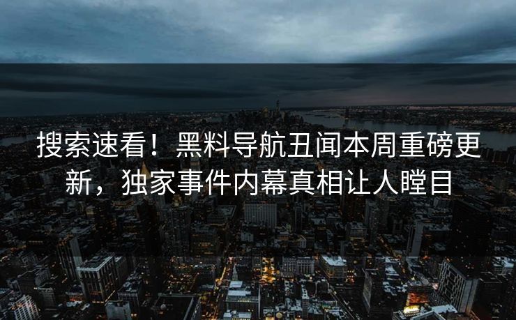 搜索速看！黑料导航丑闻本周重磅更新，独家事件内幕真相让人瞠目