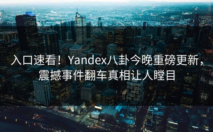 入口速看！Yandex八卦今晚重磅更新，震撼事件翻车真相让人瞠目