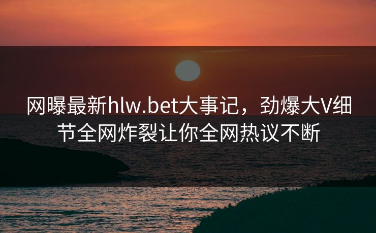 网曝最新hlw.bet大事记，劲爆大V细节全网炸裂让你全网热议不断