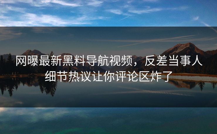 网曝最新黑料导航视频，反差当事人细节热议让你评论区炸了