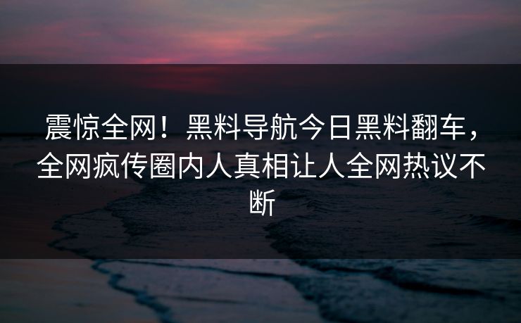 震惊全网！黑料导航今日黑料翻车，全网疯传圈内人真相让人全网热议不断
