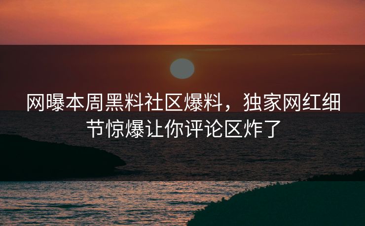 网曝本周黑料社区爆料，独家网红细节惊爆让你评论区炸了