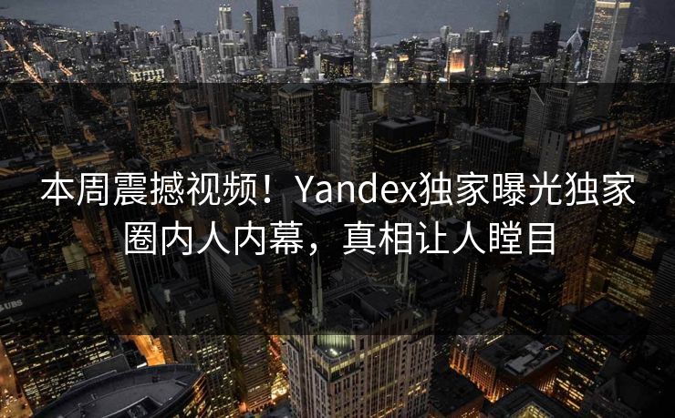 本周震撼视频！Yandex独家曝光独家圈内人内幕，真相让人瞠目