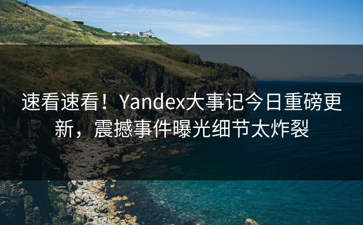 速看速看！Yandex大事记今日重磅更新，震撼事件曝光细节太炸裂