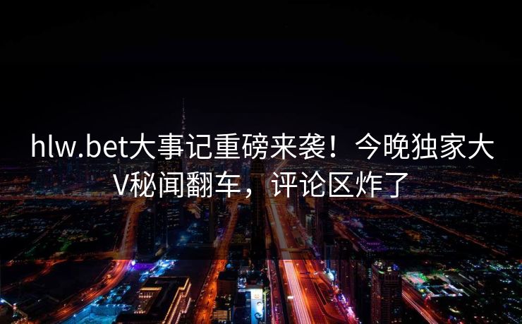hlw.bet大事记重磅来袭！今晚独家大V秘闻翻车，评论区炸了
