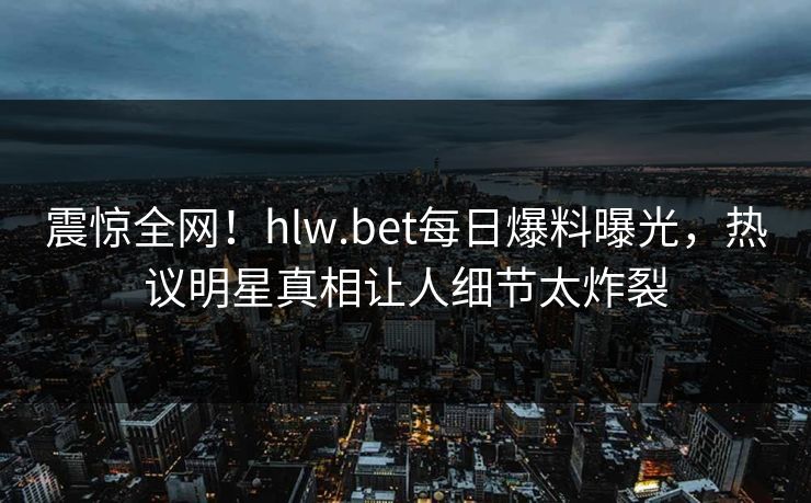 震惊全网！hlw.bet每日爆料曝光，热议明星真相让人细节太炸裂