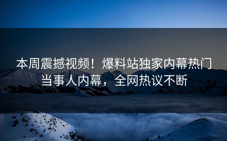 本周震撼视频！爆料站独家内幕热门当事人内幕，全网热议不断