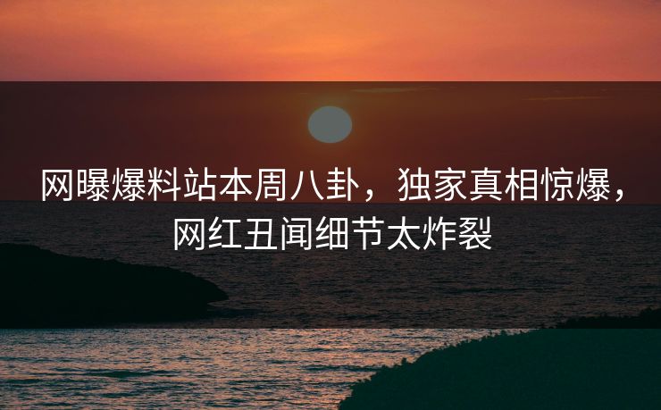 网曝爆料站本周八卦，独家真相惊爆，网红丑闻细节太炸裂