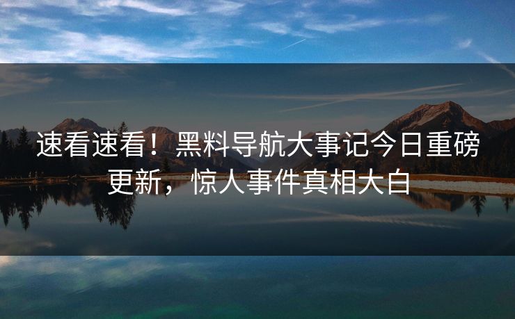 速看速看！黑料导航大事记今日重磅更新，惊人事件真相大白