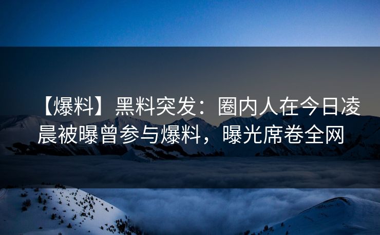 【爆料】黑料突发：圈内人在今日凌晨被曝曾参与爆料，曝光席卷全网