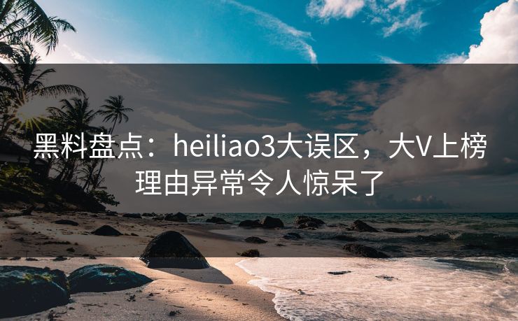 黑料盘点：heiliao3大误区，大V上榜理由异常令人惊呆了
