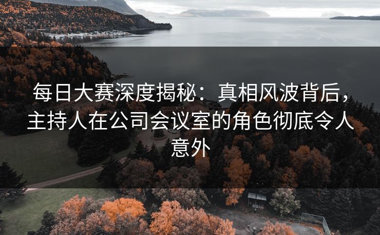每日大赛深度揭秘：真相风波背后，主持人在公司会议室的角色彻底令人意外