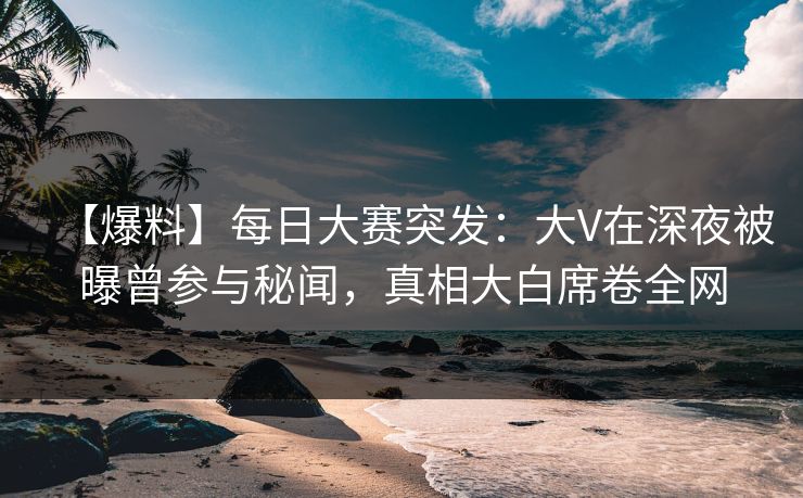 【爆料】每日大赛突发：大V在深夜被曝曾参与秘闻，真相大白席卷全网