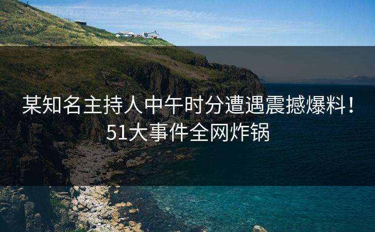 某知名主持人中午时分遭遇震撼爆料！51大事件全网炸锅