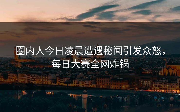 圈内人今日凌晨遭遇秘闻引发众怒，每日大赛全网炸锅