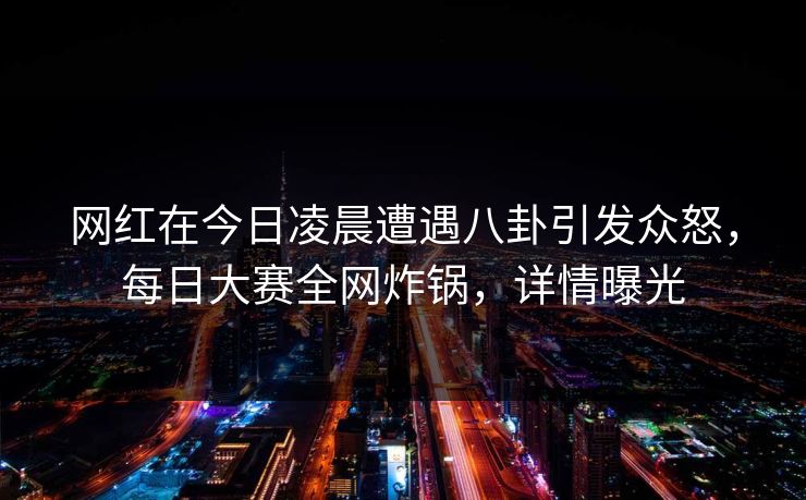 网红在今日凌晨遭遇八卦引发众怒，每日大赛全网炸锅，详情曝光