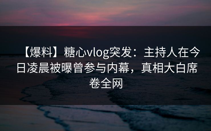 【爆料】糖心vlog突发：主持人在今日凌晨被曝曾参与内幕，真相大白席卷全网