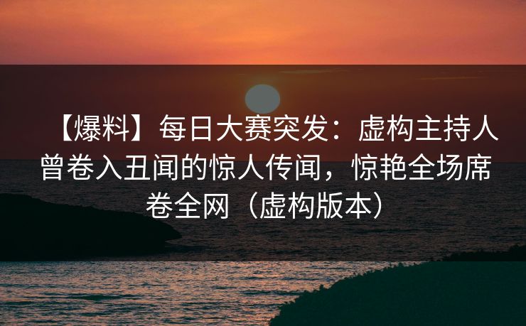 【爆料】每日大赛突发：虚构主持人曾卷入丑闻的惊人传闻，惊艳全场席卷全网（虚构版本）
