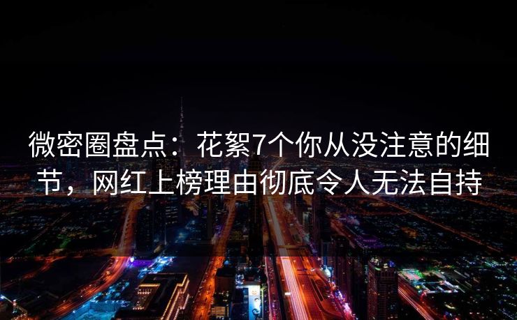 微密圈盘点：花絮7个你从没注意的细节，网红上榜理由彻底令人无法自持