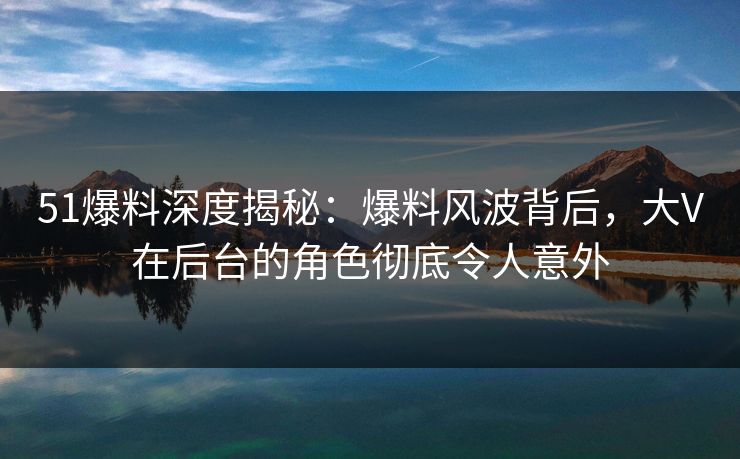 51爆料深度揭秘：爆料风波背后，大V在后台的角色彻底令人意外