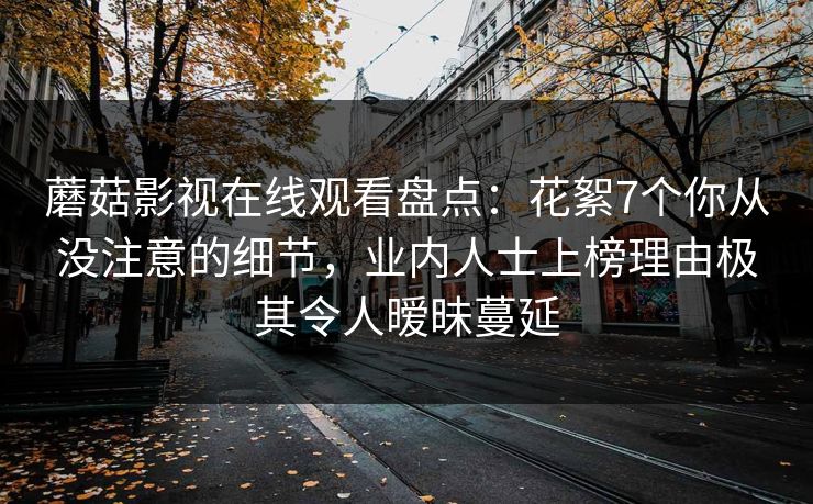 蘑菇影视在线观看盘点：花絮7个你从没注意的细节，业内人士上榜理由极其令人暧昧蔓延