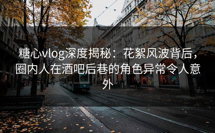 糖心vlog深度揭秘：花絮风波背后，圈内人在酒吧后巷的角色异常令人意外